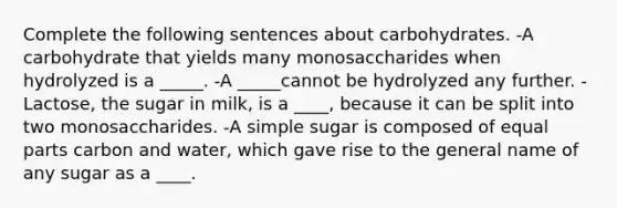 Complete the following sentences about carbohydrates. -A carbohydrate that yields many monosaccharides when hydrolyzed is a _____. -A _____cannot be hydrolyzed any further. -Lactose, the sugar in milk, is a ____, because it can be split into two monosaccharides. -A simple sugar is composed of equal parts carbon and water, which gave rise to the general name of any sugar as a ____.