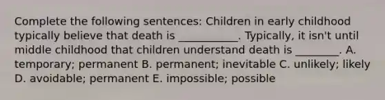 Complete the following sentences: Children in early childhood typically believe that death is ___________. Typically, it isn't until middle childhood that children understand death is ________. A. temporary; permanent B. permanent; inevitable C. unlikely; likely D. avoidable; permanent E. impossible; possible