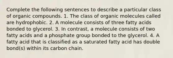 Complete the following sentences to describe a particular class of organic compounds. 1. The class of organic molecules called are hydrophobic. 2. A molecule consists of three fatty acids bonded to glycerol. 3. In contrast, a molecule consists of two fatty acids and a phosphate group bonded to the glycerol. 4. A fatty acid that is classified as a saturated fatty acid has double bond(s) within its carbon chain.