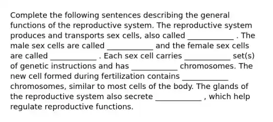 Complete the following sentences describing the general functions of the reproductive system. The reproductive system produces and transports sex cells, also called ____________ . The male sex cells are called ____________ and the female sex cells are called ____________ . Each sex cell carries ____________ set(s) of genetic instructions and has ____________ chromosomes. The new cell formed during fertilization contains ____________ chromosomes, similar to most cells of the body. The glands of the reproductive system also secrete ____________ , which help regulate reproductive functions.