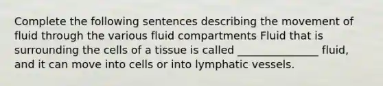 Complete the following sentences describing the movement of fluid through the various fluid compartments Fluid that is surrounding the cells of a tissue is called _______________ fluid, and it can move into cells or into lymphatic vessels.