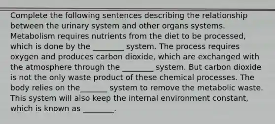 Complete the following sentences describing the relationship between the urinary system and other organs systems. Metabolism requires nutrients from the diet to be processed, which is done by the ________ system. The process requires oxygen and produces carbon dioxide, which are exchanged with the atmosphere through the ________ system. But carbon dioxide is not the only waste product of these chemical processes. The body relies on the_______ system to remove the metabolic waste. This system will also keep <a href='https://www.questionai.com/knowledge/kgefNUXYNs-the-internal-environment' class='anchor-knowledge'>the internal environment</a> constant, which is known as ________.