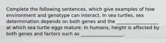 Complete the following sentences, which give examples of how environment and genotype can interact. In sea turtles, sex determination depends on both genes and the __________________ at which sea turtle eggs mature. In humans, height is affected by both genes and factors such as __________________.