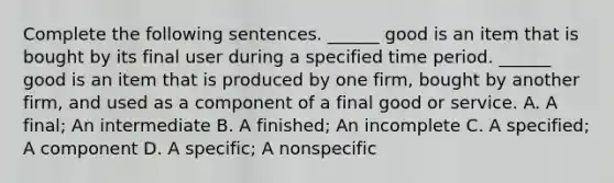 Complete the following sentences. ​______ good is an item that is bought by its final user during a specified time period. ​______ good is an item that is produced by one​ firm, bought by another​ firm, and used as a component of a final good or service. A. A​ final; An intermediate B. A​ finished; An incomplete C. A​ specified; A component D. A​ specific; A nonspecific