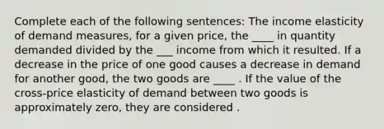 Complete each of the following sentences: The income elasticity of demand measures, for a given price, the ____ in quantity demanded divided by the ___ income from which it resulted. If a decrease in the price of one good causes a decrease in demand for another good, the two goods are ____ . If the value of the cross-price elasticity of demand between two goods is approximately zero, they are considered .