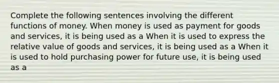 Complete the following sentences involving the different functions of money. When money is used as payment for goods and​ services, it is being used as a When it is used to express the relative value of goods and​ services, it is being used as a When it is used to hold purchasing power for future​ use, it is being used as a