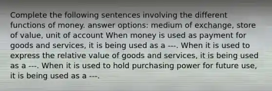 Complete the following sentences involving the different functions of money. answer options: medium of exchange, store of value, unit of account When money is used as payment for goods and​ services, it is being used as a ---. When it is used to express the relative value of goods and​ services, it is being used as a ---. When it is used to hold purchasing power for future​ use, it is being used as a ---.