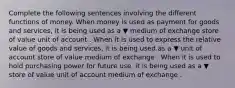 Complete the following sentences involving the different functions of money. When money is used as payment for goods and​ services, it is being used as a ▼ medium of exchange store of value unit of account . When it is used to express the relative value of goods and​ services, it is being used as a ▼ unit of account store of value medium of exchange . When it is used to hold purchasing power for future​ use, it is being used as a ▼ store of value unit of account medium of exchange .