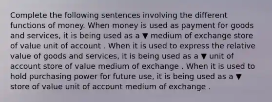 Complete the following sentences involving the different functions of money. When money is used as payment for goods and​ services, it is being used as a ▼ medium of exchange store of value unit of account . When it is used to express the relative value of goods and​ services, it is being used as a ▼ unit of account store of value medium of exchange . When it is used to hold purchasing power for future​ use, it is being used as a ▼ store of value unit of account medium of exchange .