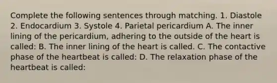 Complete the following sentences through matching. 1. Diastole 2. Endocardium 3. Systole 4. Parietal pericardium A. The inner lining of the pericardium, adhering to the outside of the heart is called: B. The inner lining of the heart is called. C. The contactive phase of the heartbeat is called: D. The relaxation phase of the heartbeat is called: