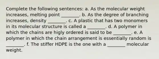 Complete the following sentences: a. As the molecular weight increases, melting point ________. b. As the degree of branching increases, density ________. c. A plastic that has two monomers in its molecular structure is called a ________. d. A polymer in which the chains are higly ordered is said to be ________. e. A polymer in which the chain arrangement is essentially random is ________. f. The stiffer HDPE is the one with a ________ molecular weight.