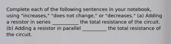 Complete each of the following sentences in your notebook, using "increases," "does not change," or "decreases." (a) Adding a resistor in series ___________ the total resistance of the circuit. (b) Adding a resistor in parallel __________ the total resistance of the circuit.