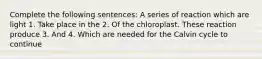 Complete the following sentences: A series of reaction which are light 1. Take place in the 2. Of the chloroplast. These reaction produce 3. And 4. Which are needed for the Calvin cycle to continue