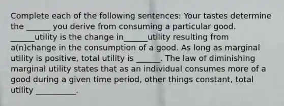 Complete each of the following sentences: Your tastes determine the ______ you derive from consuming a particular good. ______utility is the change in______utility resulting from a(n)change in the consumption of a good. As long as marginal utility is positive, total utility is ______. The law of diminishing marginal utility states that as an individual consumes more of a good during a given time period, other things constant, total utility __________.