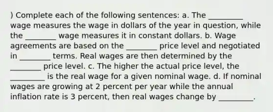 ) Complete each of the following sentences: a. The _________ wage measures the wage in dollars of the year in question, while the ________ wage measures it in constant dollars. b. Wage agreements are based on the ________ price level and negotiated in ________ terms. Real wages are then determined by the ________ price level. c. The higher the actual price level, the _________ is the real wage for a given nominal wage. d. If nominal wages are growing at 2 percent per year while the annual inflation rate is 3 percent, then real wages change by _________.