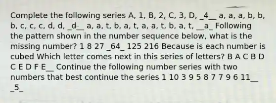 Complete the following series A, 1, B, 2, C, 3, D, _4__ a, a, a, b, b, b, c, c, c, d, d, _d__ a, a, t, b, a, t, a, a, t, b, a, t, __a_ Following the pattern shown in the number sequence below, what is the missing number? 1 8 27 _64_ 125 216 Because is each number is cubed Which letter comes next in this series of letters? B A C B D C E D F E__ Continue the following number series with two numbers that best continue the series 1 10 3 9 5 8 7 7 9 6 11__ _5_