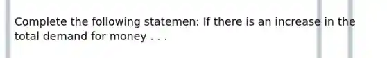 Complete the following statemen: If there is an increase in the total demand for money . . .