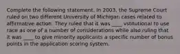 Complete the following statement. In 2003, the Supreme Court ruled on two different University of Michigan cases related to affirmative action. They ruled that it was ____ vstitutional to use race as one of a number of considerations while also ruling that it was ____ to give minority applicants a specific number of bonus points in the application scoring system.