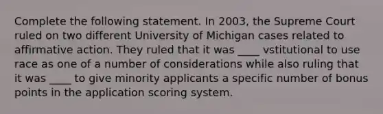 Complete the following statement. In 2003, the Supreme Court ruled on two different University of Michigan cases related to affirmative action. They ruled that it was ____ vstitutional to use race as one of a number of considerations while also ruling that it was ____ to give minority applicants a specific number of bonus points in the application scoring system.