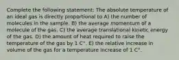 Complete the following statement: The absolute temperature of an ideal gas is directly proportional to A) the number of molecules in the sample. B) the average momentum of a molecule of the gas. C) the average translational kinetic energy of the gas. D) the amount of heat required to raise the temperature of the gas by 1 C°. E) the relative increase in volume of the gas for a temperature increase of 1 C°.