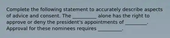 Complete the following statement to accurately describe aspects of advice and consent. The __________ alone has the right to approve or deny the president's appointments of _________. Approval for these nominees requires __________.