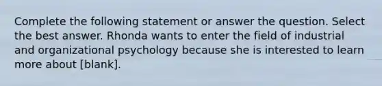 Complete the following statement or answer the question. Select the best answer. Rhonda wants to enter the field of industrial and organizational psychology because she is interested to learn more about [blank].