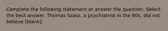 Complete the following statement or answer the question. Select the best answer. Thomas Szasz, a psychiatrist in the 60s, did not believe [blank].