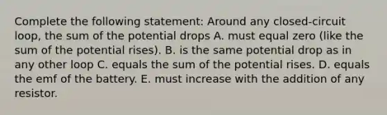 Complete the following statement: Around any closed-circuit loop, the sum of the potential drops A. must equal zero (like the sum of the potential rises). B. is the same potential drop as in any other loop C. equals the sum of the potential rises. D. equals the emf of the battery. E. must increase with the addition of any resistor.