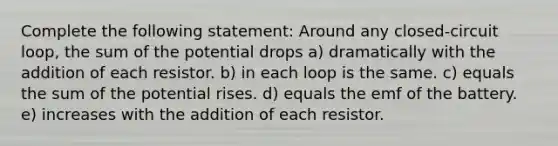 Complete the following statement: Around any closed-circuit loop, the sum of the potential drops a) dramatically with the addition of each resistor. b) in each loop is the same. c) equals the sum of the potential rises. d) equals the emf of the battery. e) increases with the addition of each resistor.