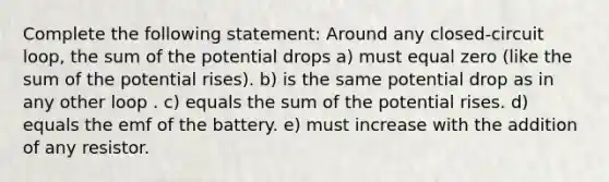 Complete the following statement: Around any closed-circuit loop, the sum of the potential drops a) must equal zero (like the sum of the potential rises). b) is the same potential drop as in any other loop . c) equals the sum of the potential rises. d) equals the emf of the battery. e) must increase with the addition of any resistor.