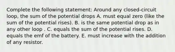 Complete the following statement: Around any closed-circuit loop, the sum of the potential drops A. must equal zero (like the sum of the potential rises). B. is the same potential drop as in any other loop . C. equals the sum of the potential rises. D. equals the emf of the battery. E. must increase with the addition of any resistor.