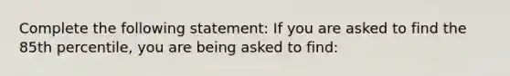 Complete the following statement: If you are asked to find the 85th percentile, you are being asked to find: