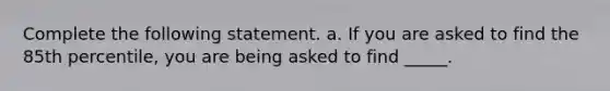 Complete the following statement. a. If you are asked to find the 85th​ percentile, you are being asked to find​ _____.