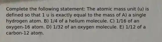 Complete the following statement: The atomic mass unit (u) is defined so that 1 u is exactly equal to the mass of A) a single hydrogen atom. B) 1/4 of a helium molecule. C) 1/16 of an oxygen-16 atom. D) 1/32 of an oxygen molecule. E) 1/12 of a carbon-12 atom.