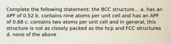 Complete the following statement: the BCC structure... a. has an APF of 0.52 b. contains nine atoms per unit cell and has an APF of 0.68 c. contains two atoms per unit cell and in general, this structure is not as closely packed as the hcp and FCC structures d. none of the above