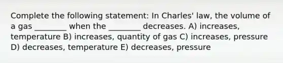 Complete the following statement: In Charles' law, the volume of a gas ________ when the ________ decreases. A) increases, temperature B) increases, quantity of gas C) increases, pressure D) decreases, temperature E) decreases, pressure