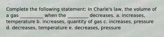 Complete the following statement: In Charle's law, the volume of a gas __________ when the _________ decreases. a. increases, temperature b. increases, quantity of gas c. increases, pressure d. decreases, temperature e. decreases, pressure