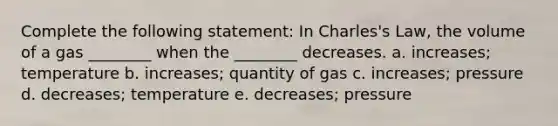 Complete the following statement: In Charles's Law, the volume of a gas ________ when the ________ decreases. a. increases; temperature b. increases; quantity of gas c. increases; pressure d. decreases; temperature e. decreases; pressure