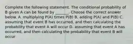 Complete the following statement. The conditional probability of B given A can be found by​ _______. Choose the correct answer below. A. multiplying​ P(A) times​ P(B) B. adding​ P(A) and​ P(B) C. assuming that event B has​ occurred, and then calculating the probability that event A will occur D. assuming that event A has​ occurred, and then calculating the probability that event B will occur