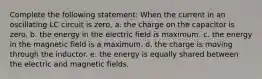 Complete the following statement: When the current in an oscillating LC circuit is zero, a. the charge on the capacitor is zero. b. the energy in the electric field is maximum. c. the energy in the magnetic field is a maximum. d. the charge is moving through the inductor. e. the energy is equally shared between the electric and magnetic fields.