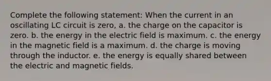 Complete the following statement: When the current in an oscillating LC circuit is zero, a. the charge on the capacitor is zero. b. the energy in the electric field is maximum. c. the energy in the magnetic field is a maximum. d. the charge is moving through the inductor. e. the energy is equally shared between the electric and magnetic fields.