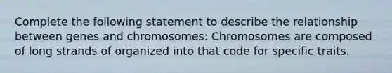 Complete the following statement to describe the relationship between genes and chromosomes: Chromosomes are composed of long strands of organized into that code for specific traits.