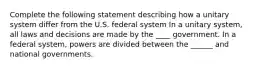 Complete the following statement describing how a unitary system differ from the U.S. federal system In a unitary system, all laws and decisions are made by the ____ government. In a federal system, powers are divided between the ______ and national governments.