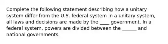 Complete the following statement describing how a unitary system differ from the U.S. federal system In a unitary system, all laws and decisions are made by the ____ government. In a federal system, powers are divided between the ______ and national governments.