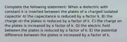 Complete the following statement: When a dielectric with constant k is inserted between the plates of a charged isolated capacitor A) the capacitance is reduced by a factor k. B) the charge on the plates is reduced by a factor of k. C) the charge on the plates is increased by a factor of k. D) the electric field between the plates is reduced by a factor of k. E) the potential difference between the plates is increased by a factor of k.