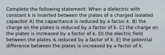 Complete the following statement: When a dielectric with constant k is inserted between the plates of a charged isolated capacitor A) the capacitance is reduced by a factor k. B) the charge on the plates is reduced by a factor of k. C) the charge on the plates is increased by a factor of k. D) the electric field between the plates is reduced by a factor of k. E) the potential difference between the plates is increased by a factor of k.