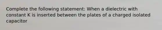 Complete the following statement: When a dielectric with constant K is inserted between the plates of a charged isolated capacitor