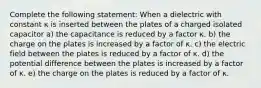 Complete the following statement: When a dielectric with constant κ is inserted between the plates of a charged isolated capacitor a) the capacitance is reduced by a factor κ. b) the charge on the plates is increased by a factor of κ. c) the electric field between the plates is reduced by a factor of κ. d) the potential difference between the plates is increased by a factor of κ. e) the charge on the plates is reduced by a factor of κ.