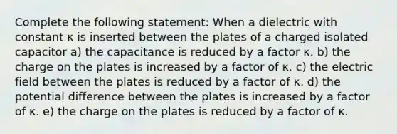 Complete the following statement: When a dielectric with constant κ is inserted between the plates of a charged isolated capacitor a) the capacitance is reduced by a factor κ. b) the charge on the plates is increased by a factor of κ. c) the electric field between the plates is reduced by a factor of κ. d) the potential difference between the plates is increased by a factor of κ. e) the charge on the plates is reduced by a factor of κ.