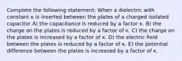 Complete the following statement: When a dielectric with constant κ is inserted between the plates of a charged isolated capacitor A) the capacitance is reduced by a factor κ. B) the charge on the plates is reduced by a factor of κ. C) the charge on the plates is increased by a factor of κ. D) the electric field between the plates is reduced by a factor of κ. E) the potential difference between the plates is increased by a factor of κ.